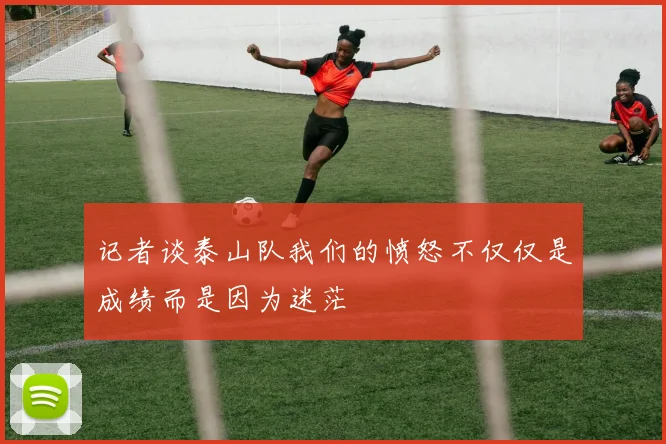 记者谈泰山队我们的愤怒不仅仅是成绩而是因为迷茫