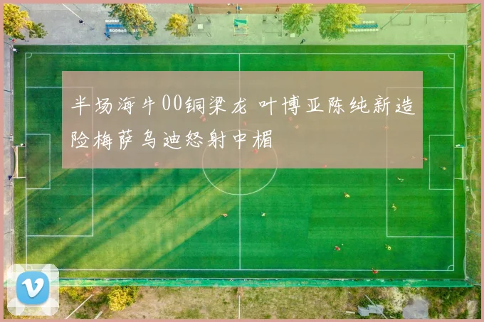 半场海牛00铜梁龙 叶博亚陈纯新造险梅萨乌迪怒射中楣